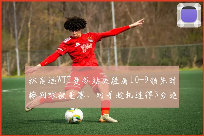 林高远WTT曼谷站决胜局10-9领先时擦网球被重赛,对手趁机连得3分逆转