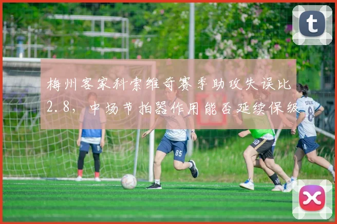 梅州客家科索维奇赛季助攻失误比2.8，中场节拍器作用能否延续保级希望？