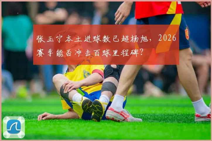 张玉宁本土进球数已超杨旭,2026赛季能否冲击百球里程碑?