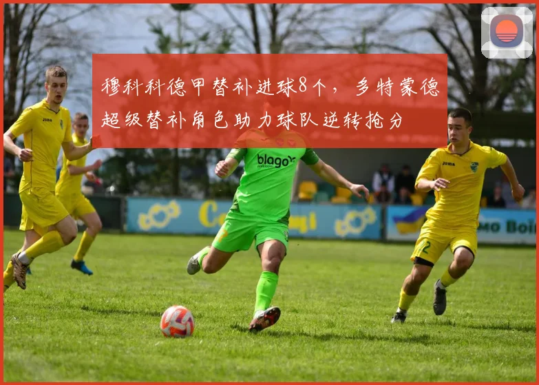 穆科科德甲替补进球8个,多特蒙德超级替补角色助力球队逆转抢分