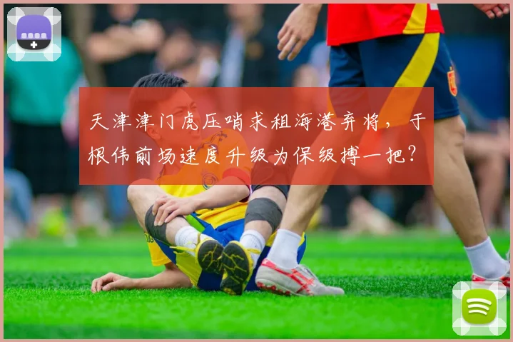 天津津门虎压哨求租海港弃将，于根伟前场速度升级为保级搏一把？