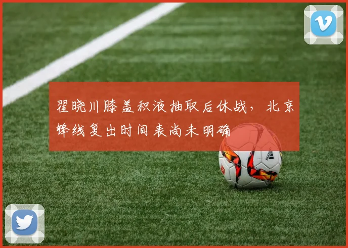 翟晓川膝盖积液抽取后休战,北京锋线复出时间表尚未明确