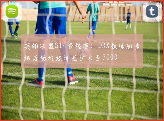 英雄联盟S14资格赛:DRX教练组重组后场均经济差扩大至3000