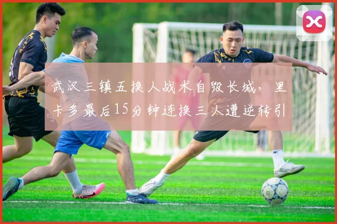 武汉三镇五换人战术自毁长城,里卡多最后15分钟连换三人遭逆转引众怒__br_