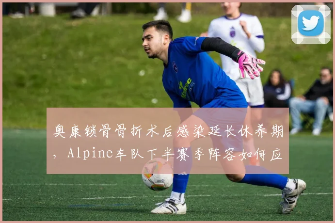 奥康锁骨骨折术后感染延长休养期,Alpine车队下半赛季阵容如何应对?