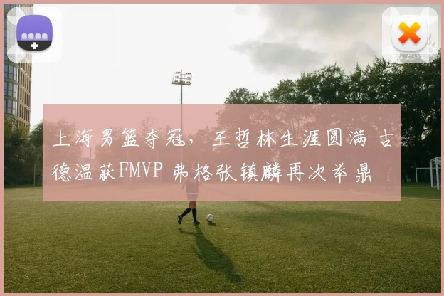 上海男篮夺冠,王哲林生涯圆满 古德温获FMVP 弗格张镇麟再次举鼎